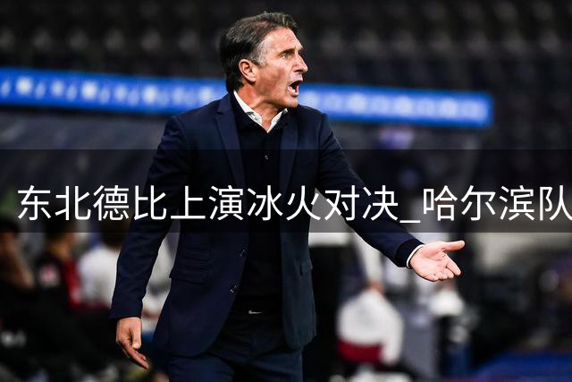 东北德比上演冰火对决 哈尔滨队绝地反击逼平长春劲旅