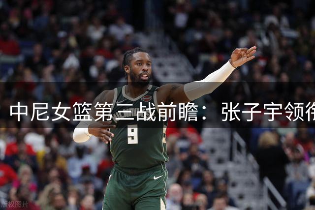 中尼女篮第三战前瞻：张子宇领衔冲击三连胜