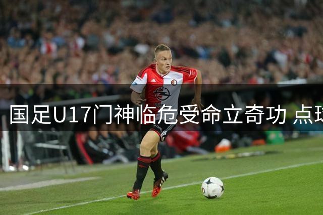 国足U17门神临危受命立奇功 点球大战淘汰南美劲旅晋级决赛