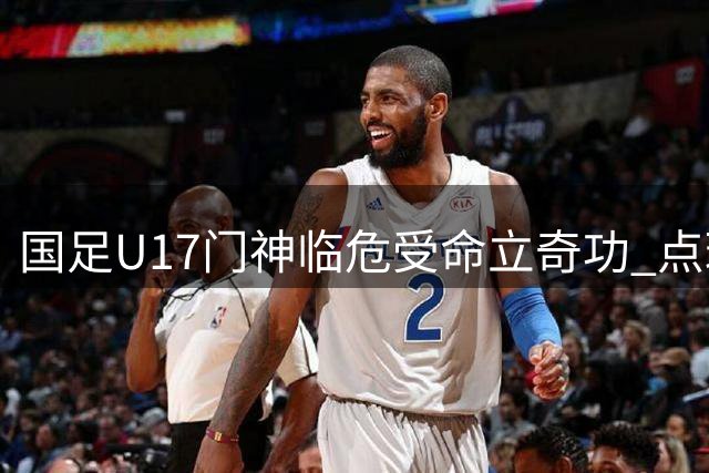 国足U17门神临危受命立奇功 点球大战淘汰南美劲旅晋级决赛