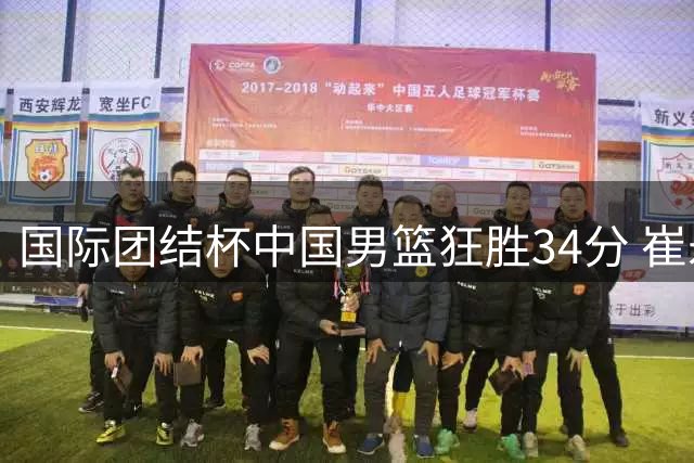 国际团结杯中国男篮狂胜34分 崔永熙高效砍10分展现板凳火力