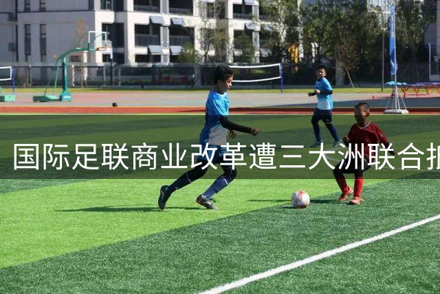 国际足联商业改革遭三大洲联合抵制 世界杯权益出售计划濒临流产