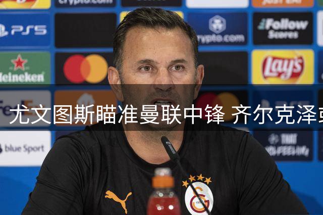 尤文图斯瞄准曼联中锋 齐尔克泽或成意甲新目标