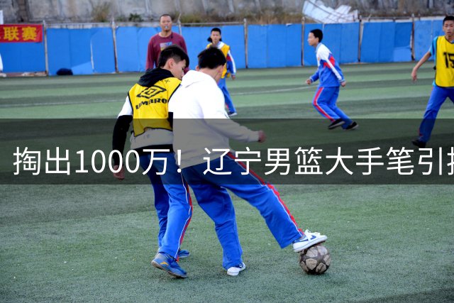 掏出1000万！辽宁男篮大手笔引援，招揽国青队长