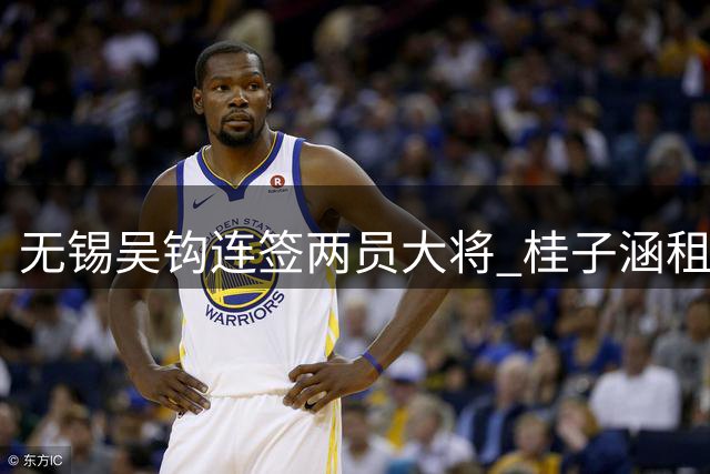 无锡吴钩连签两员大将 桂子涵租借周祉轩永久转会补强阵容