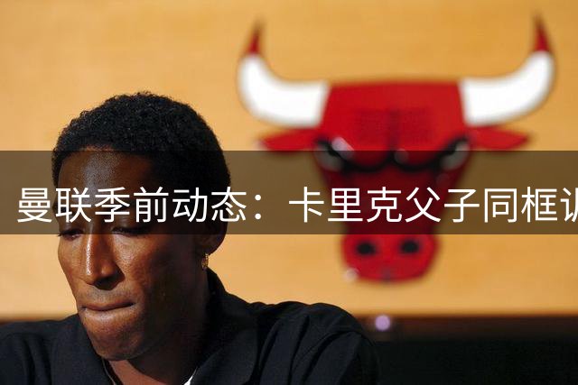 曼联季前动态：卡里克父子同框训练场 哥伦比亚新星引关注