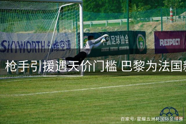 枪手引援遇天价门槛 巴黎为法国新星标价超10亿人民币