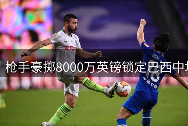 枪手豪掷8000万英镑锁定巴西中场核心 吉马良斯转会进入倒计时