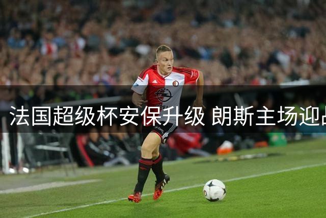 法国超级杯安保升级 朗斯主场迎战巴黎球迷冲突风险高