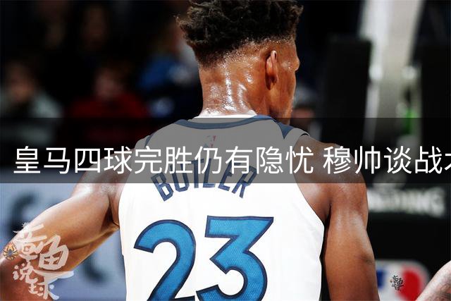 皇马四球完胜仍有隐忧 穆帅谈战术调整与球员状态