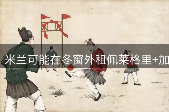 米兰可能在冬窗外租佩莱格里+加比亚+普利扎里