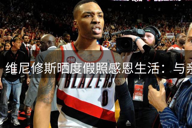 维尼修斯晒度假照感恩生活：与亲友共度的珍贵时光