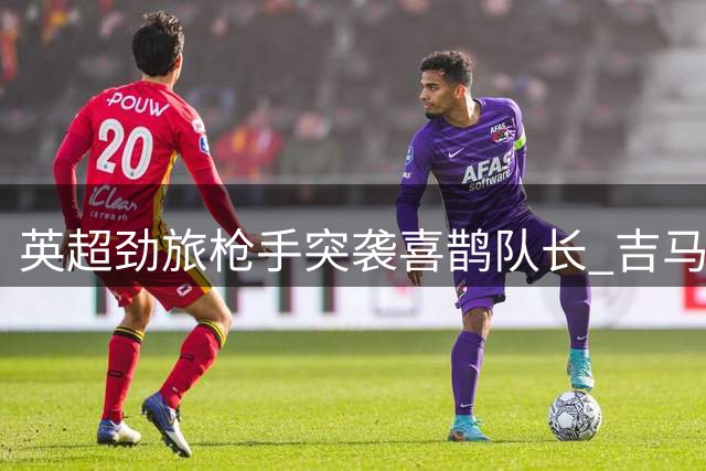 英超劲旅枪手突袭喜鹊队长 吉马良斯争夺战进入关键阶段