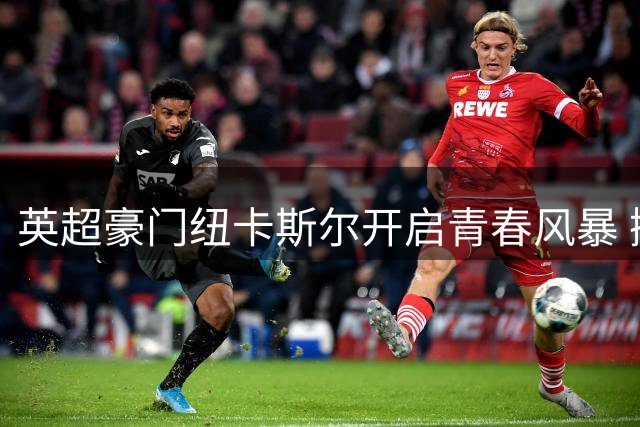 英超豪门纽卡斯尔开启青春风暴 抛售核心球员豪赌未来