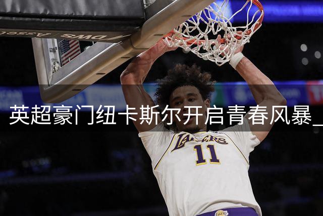 英超豪门纽卡斯尔开启青春风暴 抛售核心球员豪赌未来