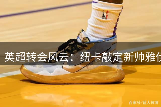 英超转会风云：纽卡敲定新帅雅伊斯勒 曼联瞄准霍尔引关注