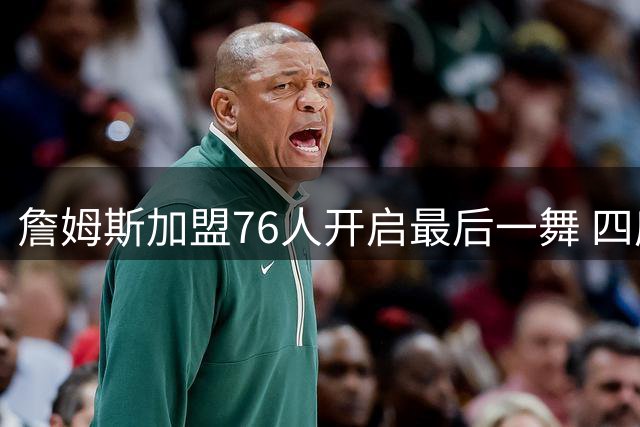 詹姆斯加盟76人开启最后一舞 四度换队冲击第五冠