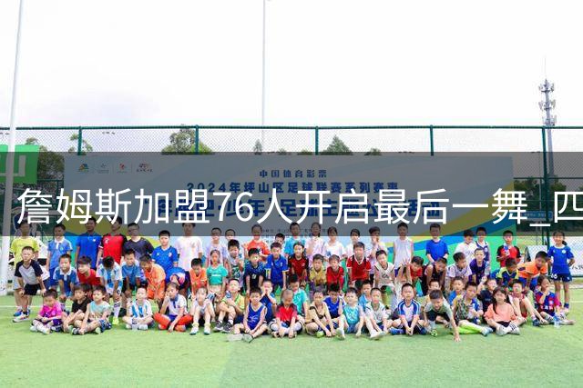 詹姆斯加盟76人开启最后一舞 四度换队冲击第五冠