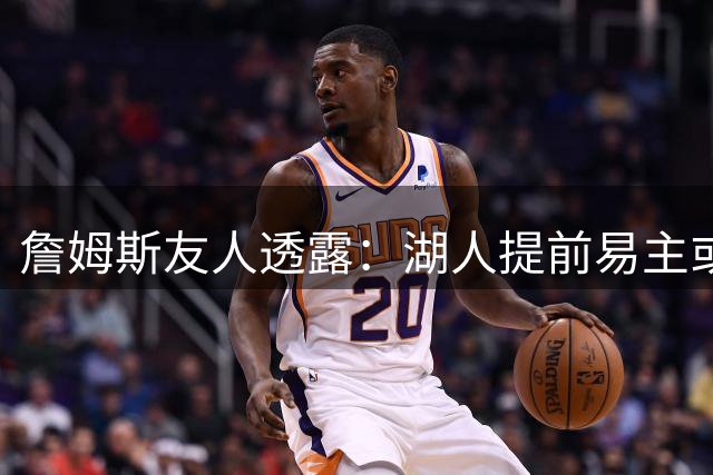 詹姆斯友人透露：湖人提前易主或影响其续约决策