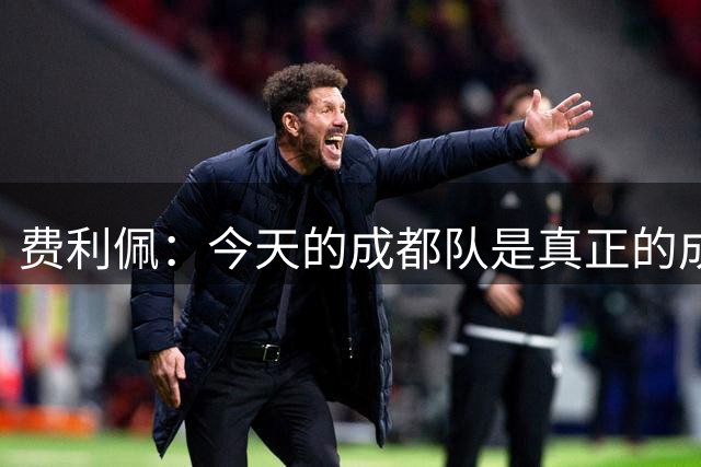 费利佩：今天的成都队是真正的成都队，我们会领跑到赛季结束