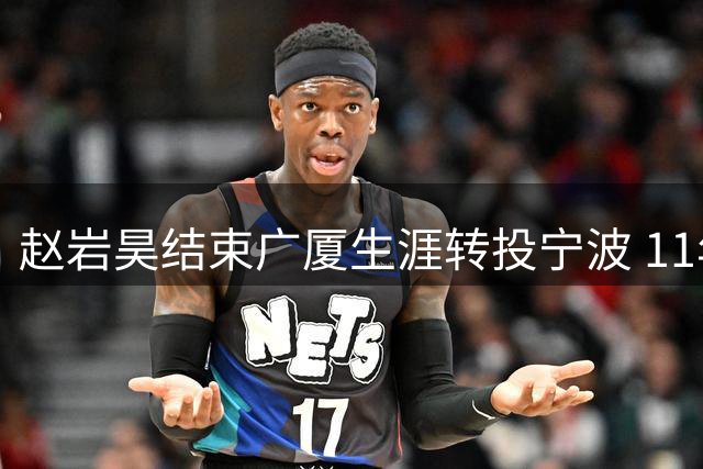 赵岩昊结束广厦生涯转投宁波 11年传奇征程画上句点