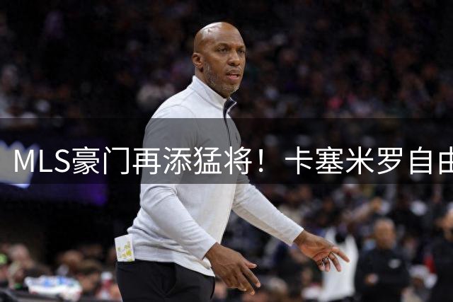 MLS豪门再添猛将！卡塞米罗自由转会迈阿密国际