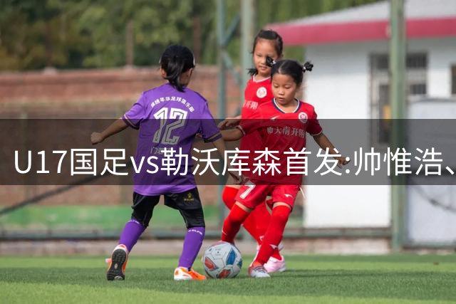 U17国足vs勒沃库森首发:帅惟浩、秦子牛、徐正鹏先发，潘朝伟替补