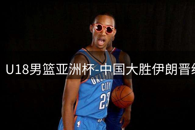 U18男篮亚洲杯-中国大胜伊朗晋级八强 三战全胜小组第一